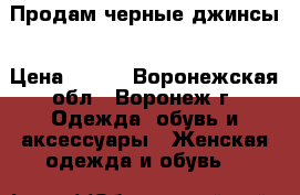 Продам черные джинсы › Цена ­ 600 - Воронежская обл., Воронеж г. Одежда, обувь и аксессуары » Женская одежда и обувь   